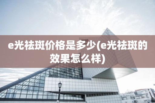 e光祛斑价格是多少(e光祛斑的效果怎么样)