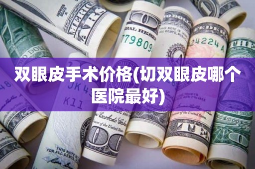 双眼皮手术价格(切双眼皮哪个医院最好)