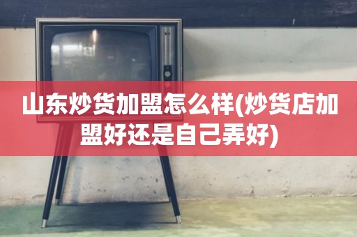 山东炒货加盟怎么样(炒货店加盟好还是自己弄好)