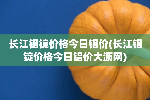 长江铝锭价格今日铝价(长江铝锭价格今日铝价大沥网)