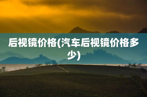 后视镜价格(汽车后视镜价格多少)