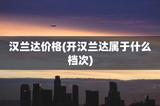 汉兰达价格(开汉兰达属于什么档次)