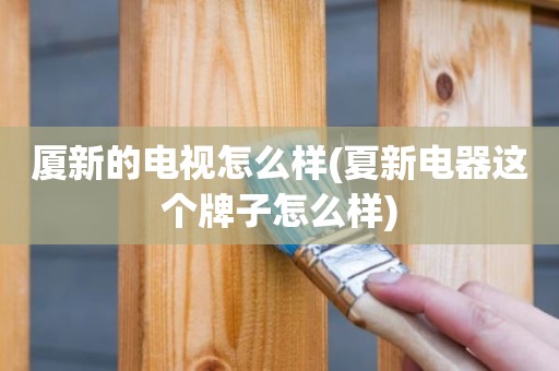 厦新的电视怎么样(夏新电器这个牌子怎么样)