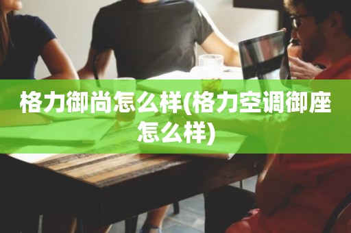 格力御尚怎么样(格力空调御座怎么样)