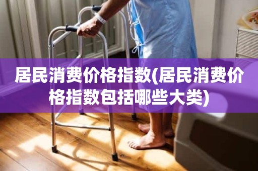 居民消费价格指数(居民消费价格指数包括哪些大类)