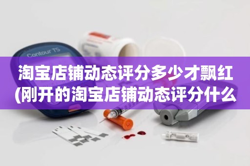 淘宝店铺动态评分多少才飘红(刚开的淘宝店铺动态评分什么时候开始显示)