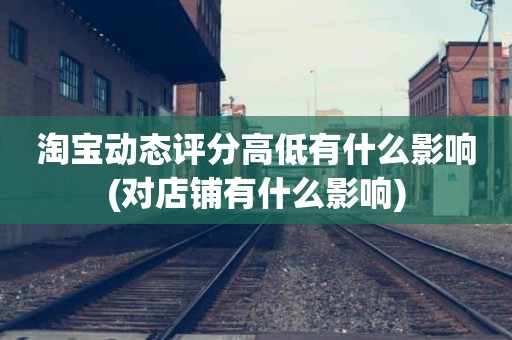 淘宝动态评分高低有什么影响(对店铺有什么影响)
