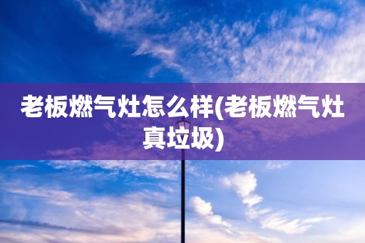 老板燃气灶怎么样(老板燃气灶真垃圾)