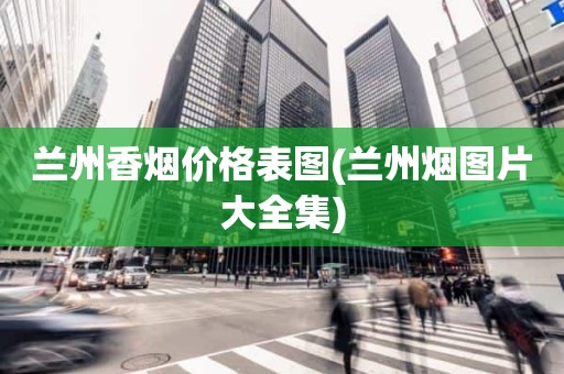 兰州香烟价格表图(兰州烟图片大全集)
