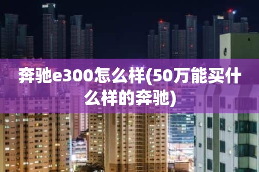 奔驰e300怎么样(50万能买什么样的奔驰)