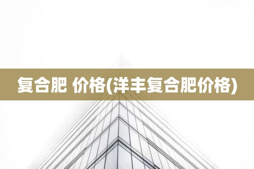 复合肥 价格(洋丰复合肥价格)