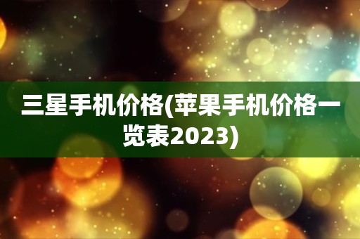 三星手机价格(苹果手机价格一览表2023)