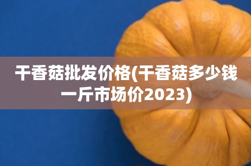 干香菇批发价格(干香菇多少钱一斤市场价2023)