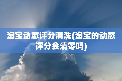 淘宝动态评分清洗(淘宝的动态评分会清零吗)