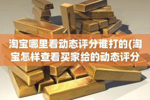淘宝哪里看动态评分谁打的(淘宝怎样查看买家给的动态评分)