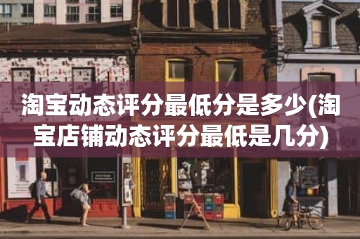 淘宝动态评分最低分是多少(淘宝店铺动态评分最低是几分)