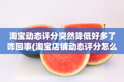 淘宝动态评分突然降低好多了咋回事(淘宝店铺动态评分怎么越来越低)