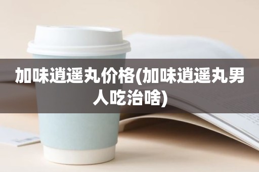 加味逍遥丸价格(加味逍遥丸男人吃治啥)