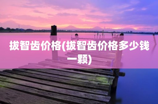 拔智齿价格(拔智齿价格多少钱一颗)