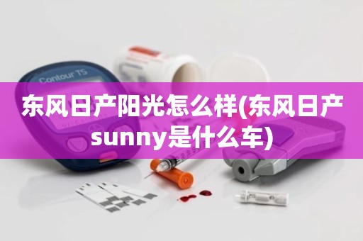 东风日产阳光怎么样(东风日产sunny是什么车)