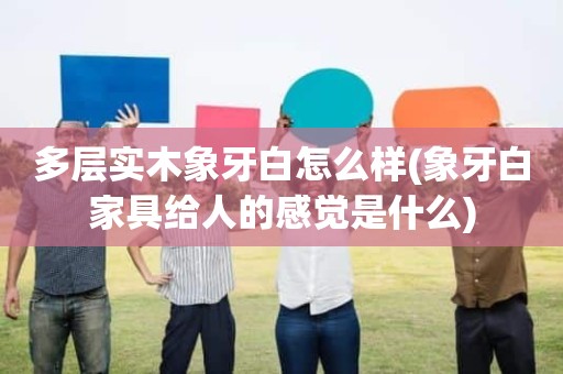 多层实木象牙白怎么样(象牙白家具给人的感觉是什么)