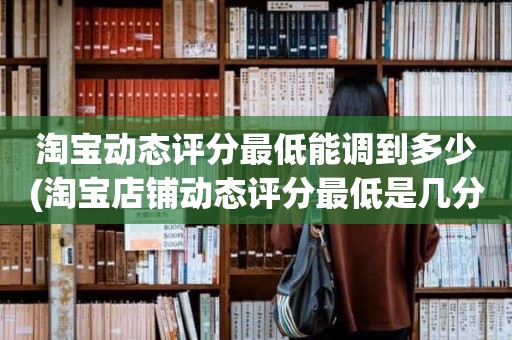 淘宝动态评分最低能调到多少(淘宝店铺动态评分最低是几分)