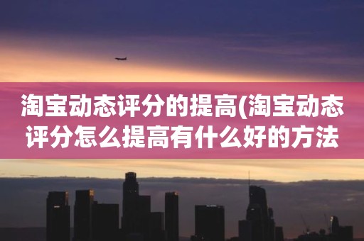 淘宝动态评分的提高(淘宝动态评分怎么提高有什么好的方法)