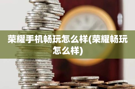 荣耀手机畅玩怎么样(荣耀畅玩怎么样)