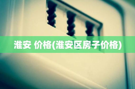 淮安 价格(淮安区房子价格)