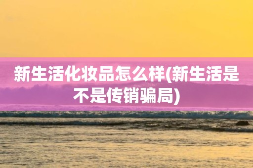 新生活化妆品怎么样(新生活是不是传销骗局)