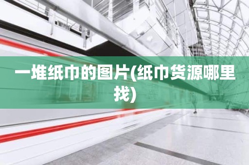一堆纸巾的图片(纸巾货源哪里找)