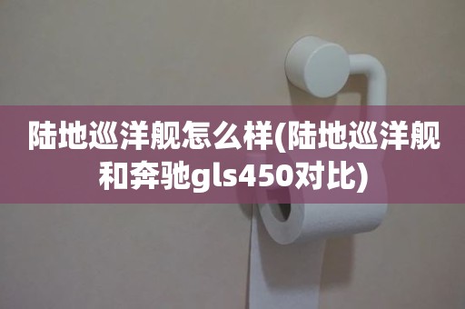 陆地巡洋舰怎么样(陆地巡洋舰和奔驰gls450对比)