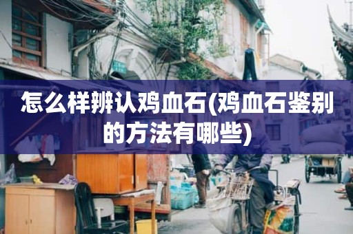 怎么样辨认鸡血石(鸡血石鉴别的方法有哪些)
