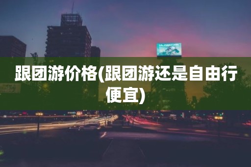 跟团游价格(跟团游还是自由行便宜)