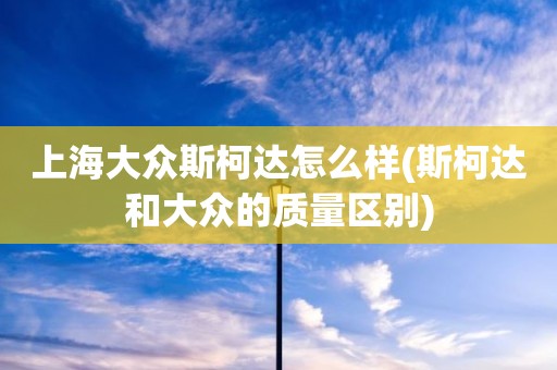 上海大众斯柯达怎么样(斯柯达和大众的质量区别)