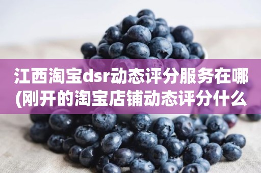 江西淘宝dsr动态评分服务在哪(刚开的淘宝店铺动态评分什么时候开始显示)