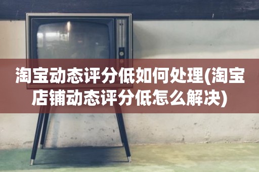 淘宝动态评分低如何处理(淘宝店铺动态评分低怎么解决)