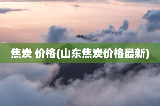 焦炭 价格(山东焦炭价格最新)