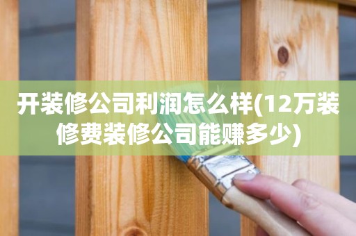 开装修公司利润怎么样(12万装修费装修公司能赚多少)