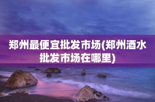 郑州最便宜批发市场(郑州酒水批发市场在哪里)