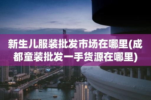 新生儿服装批发市场在哪里(成都童装批发一手货源在哪里)