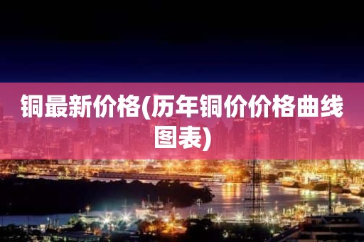 铜最新价格(历年铜价价格曲线图表)
