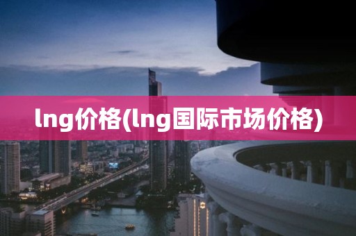 lng价格(lng国际市场价格)