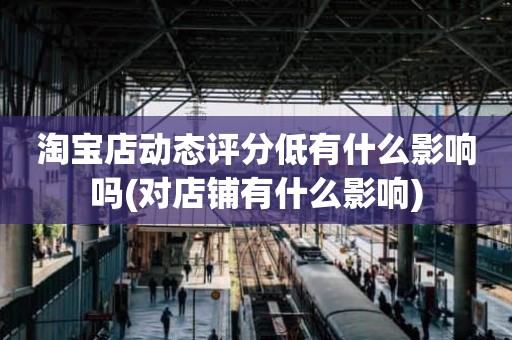 淘宝店动态评分低有什么影响吗(对店铺有什么影响)
