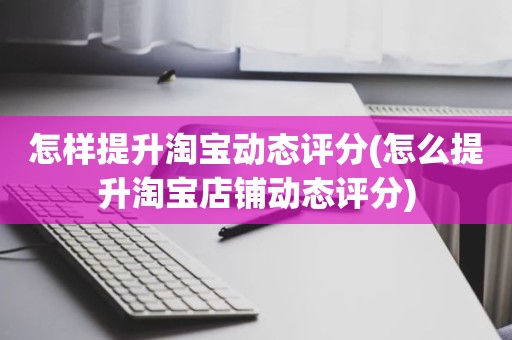 怎样提升淘宝动态评分(怎么提升淘宝店铺动态评分)