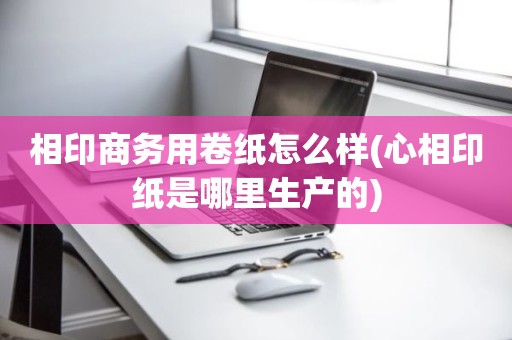 相印商务用卷纸怎么样(心相印纸是哪里生产的)