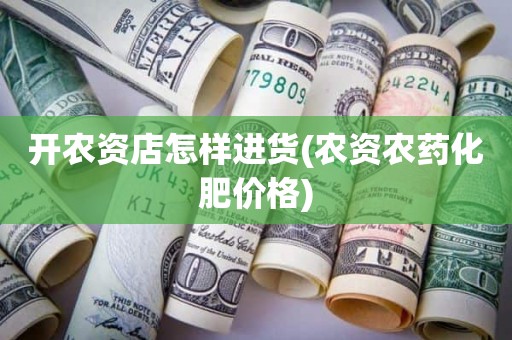 开农资店怎样进货(农资农药化肥价格)