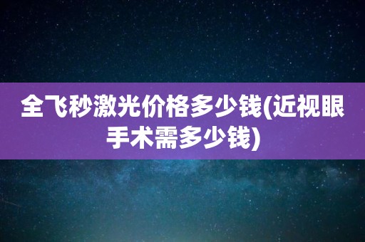 全飞秒激光价格多少钱(近视眼手术需多少钱)