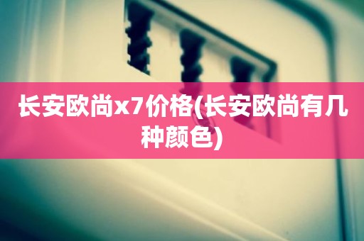 长安欧尚x7价格(长安欧尚有几种颜色)