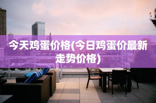今天鸡蛋价格(今日鸡蛋价最新走势价格)